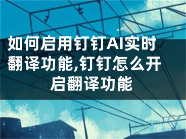 如何啟用釘釘AI實時翻譯功能,釘釘怎么開啟翻譯功能