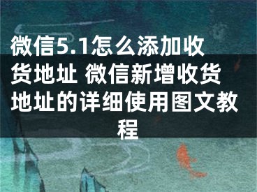 微信5.1怎么添加收貨地址 微信新增收貨地址的詳細使用圖文教程