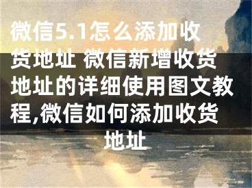 微信5.1怎么添加收貨地址 微信新增收貨地址的詳細使用圖文教程,微信如何添加收貨地址