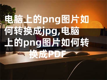 電腦上的png圖片如何轉(zhuǎn)換成jpg,電腦上的png圖片如何轉(zhuǎn)換成PDF