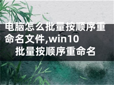 電腦怎么批量按順序重命名文件,win10批量按順序重命名