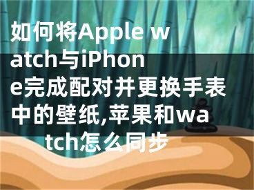 如何將Apple watch與iPhone完成配對并更換手表中的壁紙,蘋果和watch怎么同步