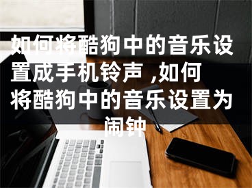 如何將酷狗中的音樂設(shè)置成手機鈴聲 ,如何將酷狗中的音樂設(shè)置為鬧鐘