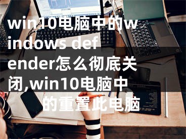 win10電腦中的windows defender怎么徹底關(guān)閉,win10電腦中的重置此電腦