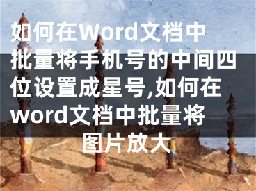 如何在Word文檔中批量將手機(jī)號(hào)的中間四位設(shè)置成星號(hào),如何在word文檔中批量將圖片放大