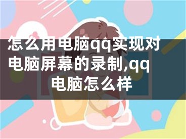 怎么用電腦qq實現(xiàn)對電腦屏幕的錄制,qq電腦怎么樣