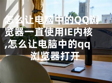 怎么讓電腦中的QQ瀏覽器一直使用IE內(nèi)核,怎么讓電腦中的qq瀏覽器打開