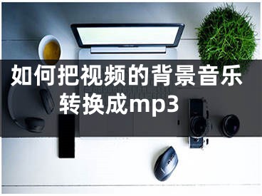 如何把視頻的背景音樂轉(zhuǎn)換成mp3