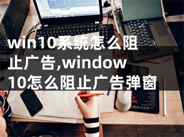 win10系統(tǒng)怎么阻止廣告,window10怎么阻止廣告彈窗