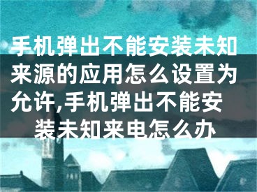 手機彈出不能安裝未知來源的應(yīng)用怎么設(shè)置為允許,手機彈出不能安裝未知來電怎么辦