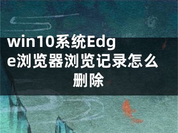 win10系統(tǒng)Edge瀏覽器瀏覽記錄怎么刪除