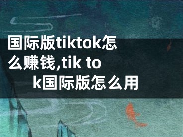 國際版tiktok怎么賺錢,tik tok國際版怎么用