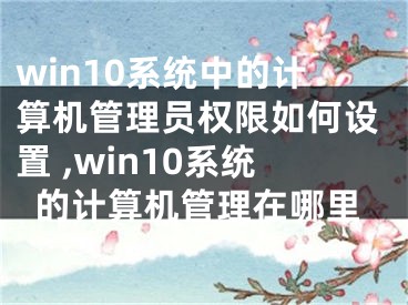 win10系統(tǒng)中的計算機管理員權限如何設置 ,win10系統(tǒng)的計算機管理在哪里