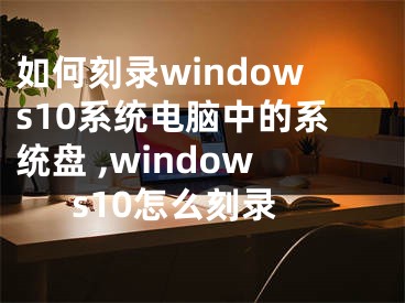 如何刻錄windows10系統(tǒng)電腦中的系統(tǒng)盤 ,windows10怎么刻錄