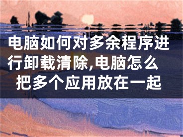 電腦如何對(duì)多余程序進(jìn)行卸載清除,電腦怎么把多個(gè)應(yīng)用放在一起