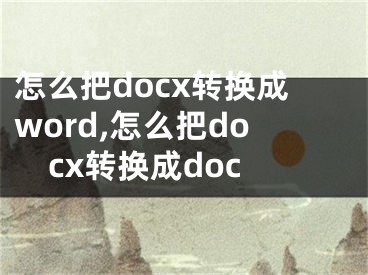 怎么把docx轉(zhuǎn)換成word,怎么把docx轉(zhuǎn)換成doc