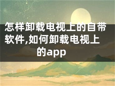 怎樣卸載電視上的自帶軟件,如何卸載電視上的app