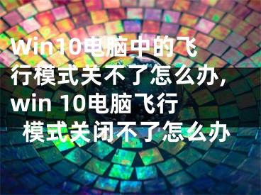 Win10電腦中的飛行模式關(guān)不了怎么辦,win 10電腦飛行模式關(guān)閉不了怎么辦