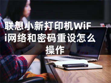 聯(lián)想小新打印機(jī)WiFi網(wǎng)絡(luò)和密碼重設(shè)怎么操作