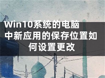 Win10系統(tǒng)的電腦中新應(yīng)用的保存位置如何設(shè)置更改