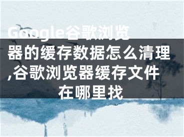 Google谷歌瀏覽器的緩存數(shù)據(jù)怎么清理,谷歌瀏覽器緩存文件在哪里找