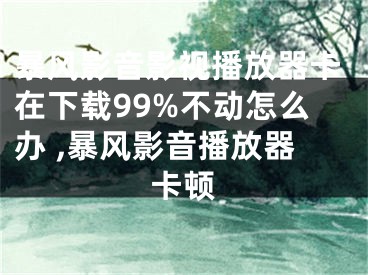 暴風影音影視播放器卡在下載99%不動怎么辦 ,暴風影音播放器卡頓