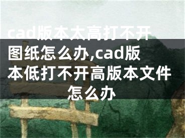 cad版本太高打不開(kāi)圖紙?jiān)趺崔k,cad版本低打不開(kāi)高版本文件怎么辦