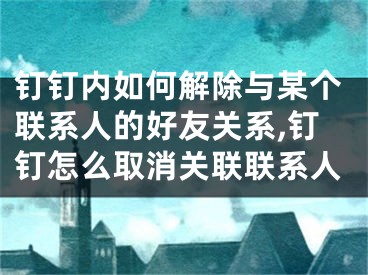 釘釘內(nèi)如何解除與某個聯(lián)系人的好友關(guān)系,釘釘怎么取消關(guān)聯(lián)聯(lián)系人