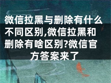 微信拉黑與刪除有什么不同區(qū)別,微信拉黑和刪除有啥區(qū)別?微信官方答案來了