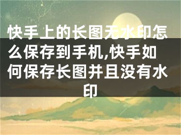 快手上的長圖無水印怎么保存到手機,快手如何保存長圖并且沒有水印