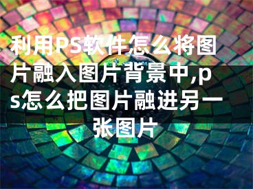 利用PS軟件怎么將圖片融入圖片背景中,ps怎么把圖片融進(jìn)另一張圖片