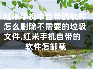 紅米手機中自帶的軟件怎么刪除不需要的垃圾文件,紅米手機自帶的軟件怎缷載