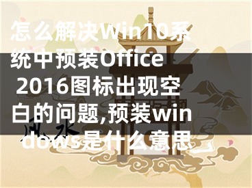 怎么解決Win10系統(tǒng)中預(yù)裝Office 2016圖標(biāo)出現(xiàn)空白的問題,預(yù)裝windows是什么意思