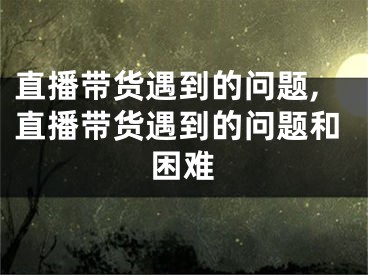 直播帶貨遇到的問題,直播帶貨遇到的問題和困難