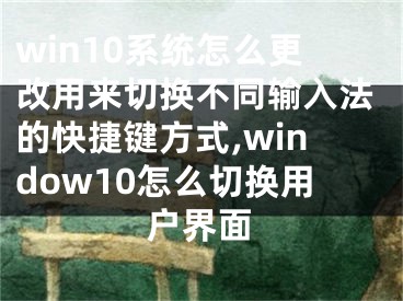 win10系統(tǒng)怎么更改用來切換不同輸入法的快捷鍵方式,window10怎么切換用戶界面