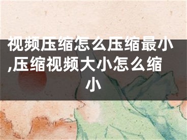 視頻壓縮怎么壓縮最小,壓縮視頻大小怎么縮小