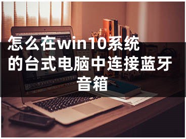 怎么在win10系統(tǒng)的臺(tái)式電腦中連接藍(lán)牙音箱