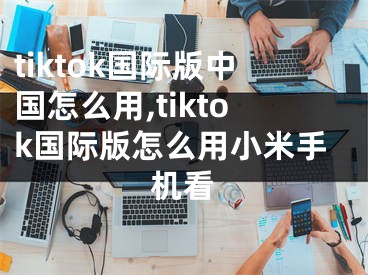 tiktok國際版中國怎么用,tiktok國際版怎么用小米手機看