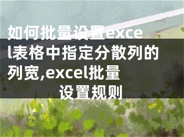 如何批量設(shè)置excel表格中指定分散列的列寬,excel批量設(shè)置規(guī)則