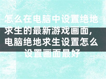 怎么在電腦中設(shè)置絕地求生的最新游戲畫面,電腦絕地求生設(shè)置怎么設(shè)置畫面最好