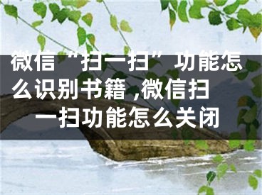 微信“掃一掃”功能怎么識別書籍 ,微信掃一掃功能怎么關閉