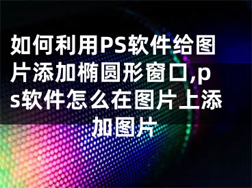 如何利用PS軟件給圖片添加橢圓形窗口,ps軟件怎么在圖片上添加圖片