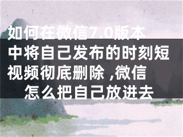 如何在微信7.0版本中將自己發(fā)布的時刻短視頻徹底刪除 ,微信怎么把自己放進去