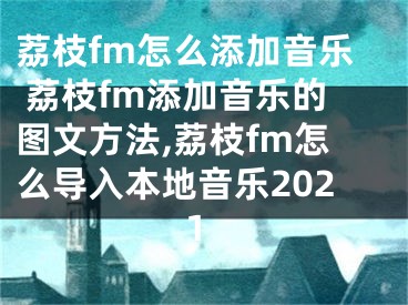 荔枝fm怎么添加音樂 荔枝fm添加音樂的圖文方法,荔枝fm怎么導入本地音樂2021