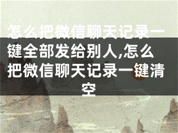 怎么把微信聊天記錄一鍵全部發(fā)給別人,怎么把微信聊天記錄一鍵清空