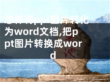 怎樣將ppt圖片轉(zhuǎn)化為word文檔,把ppt圖片轉(zhuǎn)換成word