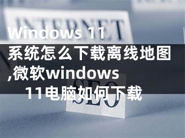 Windows 11系統(tǒng)怎么下載離線地圖,微軟windows11電腦如何下載