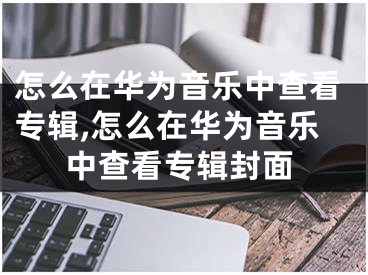 怎么在華為音樂中查看專輯,怎么在華為音樂中查看專輯封面