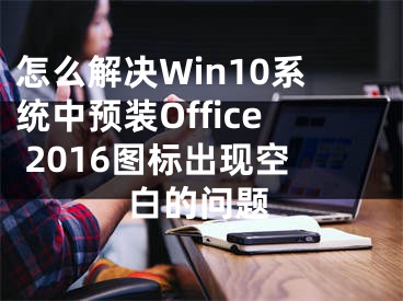 怎么解決Win10系統(tǒng)中預(yù)裝Office 2016圖標(biāo)出現(xiàn)空白的問題