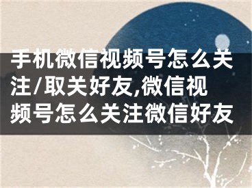 手機微信視頻號怎么關注/取關好友,微信視頻號怎么關注微信好友